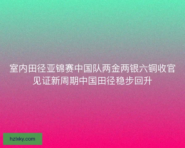 室内田径亚锦赛中国队两金两银六铜收官见证新周期中国田径稳步回升