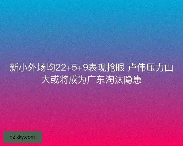 新小外场均22+5+9表现抢眼 卢伟压力山大或将成为广东淘汰隐患