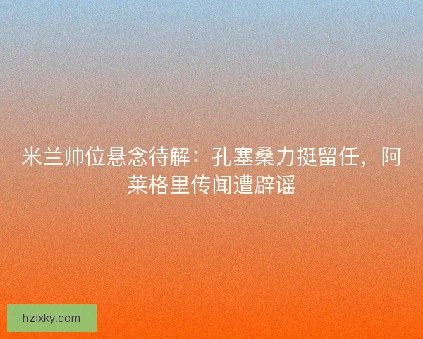 米兰帅位悬念待解：孔塞桑力挺留任，阿莱格里传闻遭辟谣