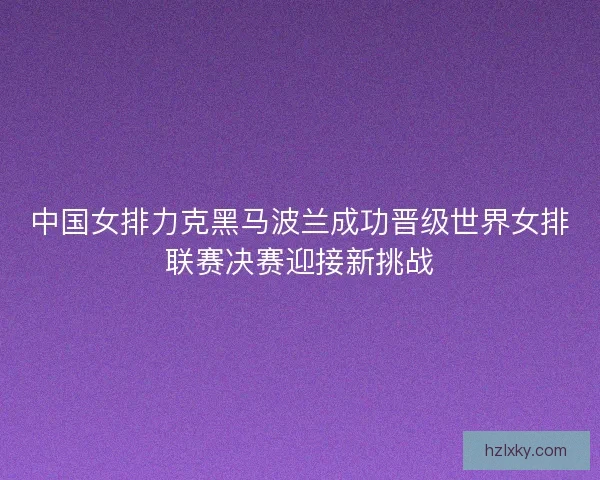 中国女排力克黑马波兰成功晋级世界女排联赛决赛迎接新挑战