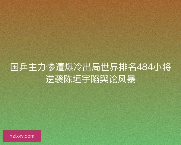 国乒主力惨遭爆冷出局世界排名484小将逆袭陈垣宇陷舆论风暴