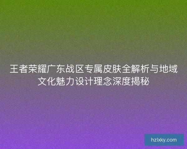王者荣耀广东战区专属皮肤全解析与地域文化魅力设计理念深度揭秘