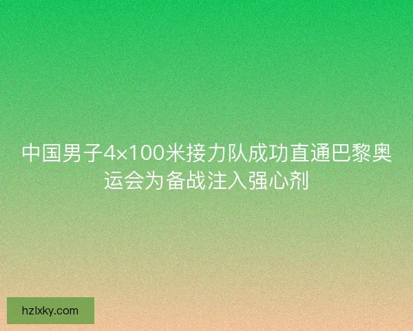 中国男子4×100米接力队成功直通巴黎奥运会为备战注入强心剂